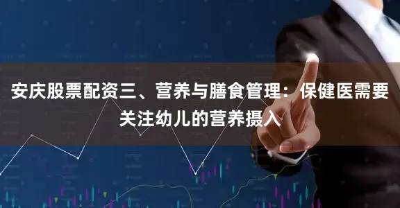 安庆股票配资三、营养与膳食管理：保健医需要关注幼儿的营养摄入