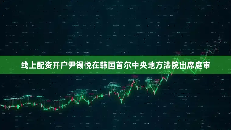 线上配资开户尹锡悦在韩国首尔中央地方法院出席庭审