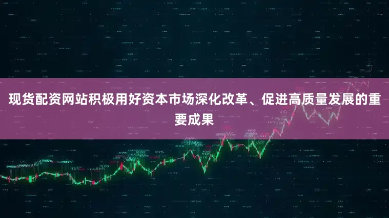 现货配资网站积极用好资本市场深化改革、促进高质量发展的重要成果