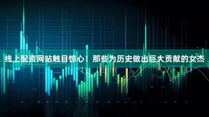 线上配资网站触目惊心！那些为历史做出巨大贡献的女杰