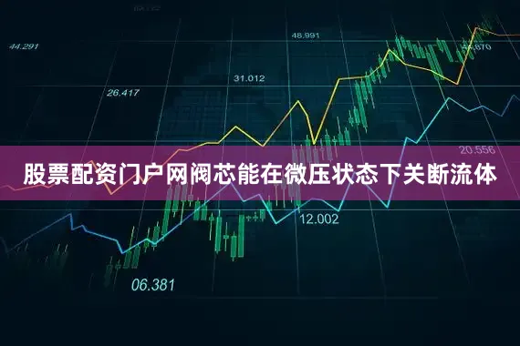 股票配资门户网阀芯能在微压状态下关断流体